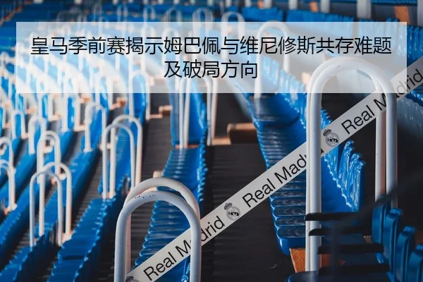 皇马季前赛揭示姆巴佩与维尼修斯共存难题及破局方向 - aoko
