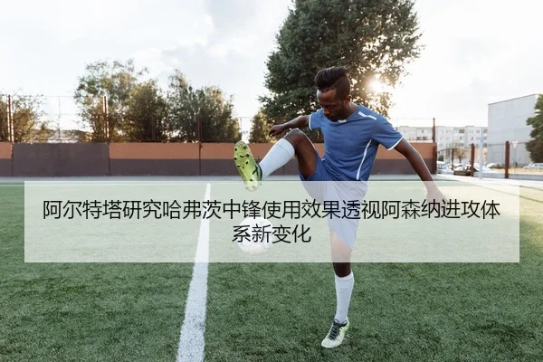 阿尔特塔研究哈弗茨中锋使用效果透视阿森纳进攻体系新变化 - aoko