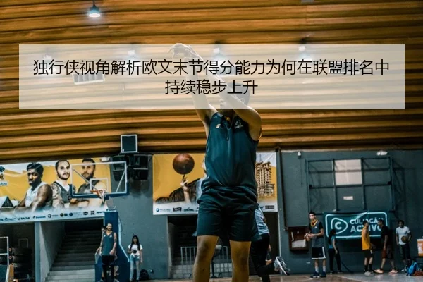 独行侠视角解析欧文末节得分能力为何在联盟排名中持续稳步上升 | aoko