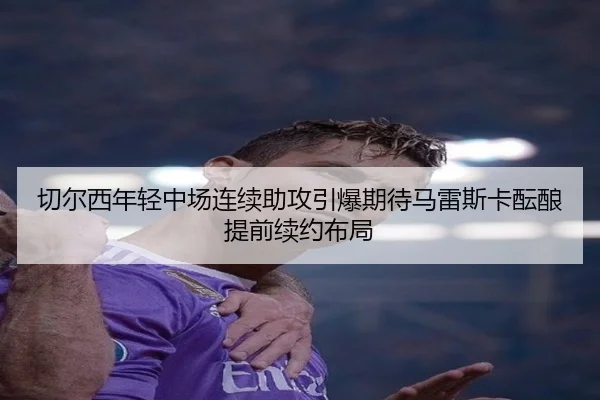切尔西年轻中场连续助攻引爆期待马雷斯卡酝酿提前续约布局